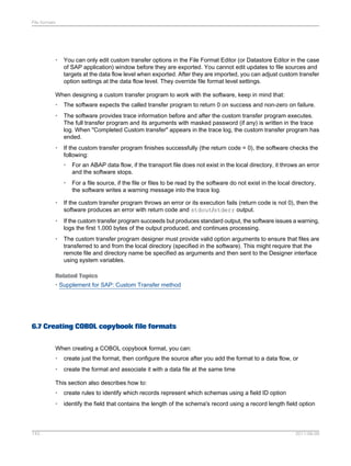 File formats

•

You can only edit custom transfer options in the File Format Editor (or Datastore Editor in the case
of SAP application) window before they are exported. You cannot edit updates to file sources and
targets at the data flow level when exported. After they are imported, you can adjust custom transfer
option settings at the data flow level. They override file format level settings.

When designing a custom transfer program to work with the software, keep in mind that:
•

The software expects the called transfer program to return 0 on success and non-zero on failure.

•

The software provides trace information before and after the custom transfer program executes.
The full transfer program and its arguments with masked password (if any) is written in the trace
log. When "Completed Custom transfer" appears in the trace log, the custom transfer program has
ended.

•

If the custom transfer program finishes successfully (the return code = 0), the software checks the
following:
•

For an ABAP data flow, if the transport file does not exist in the local directory, it throws an error
and the software stops.

•

For a file source, if the file or files to be read by the software do not exist in the local directory,
the software writes a warning message into the trace log.

•

If the custom transfer program throws an error or its execution fails (return code is not 0), then the
software produces an error with return code and stdout/stderr output.

•

If the custom transfer program succeeds but produces standard output, the software issues a warning,
logs the first 1,000 bytes of the output produced, and continues processing.

•

The custom transfer program designer must provide valid option arguments to ensure that files are
transferred to and from the local directory (specified in the software). This might require that the
remote file and directory name be specified as arguments and then sent to the Designer interface
using system variables.

Related Topics
• Supplement for SAP: Custom Transfer method

6.7 Creating COBOL copybook file formats
When creating a COBOL copybook format, you can:
•

create just the format, then configure the source after you add the format to a data flow, or

•

create the format and associate it with a data file at the same time

This section also describes how to:
•
•

143

create rules to identify which records represent which schemas using a field ID option
identify the field that contains the length of the schema's record using a record length field option

2011-06-09

 
