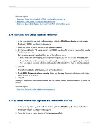 File formats

Related Topics
• Reference Guide: Import or Edit COBOL copybook format options
• Reference Guide: COBOL copybook source options
• Reference Guide: Data Types, Conversion to or from internal data types

6.7.1 To create a new COBOL copybook file format
1. In the local object library, click the Formats tab, right-click COBOL copybooks, and click New.
The Import COBOL copybook window opens.
2. Name the format by typing a name in the Format name field.
3. On the Format tab for File name, specify the COBOL copybook file format to import, which usually
has the extension .cpy.
During design, you can specify a file in one of the following ways:
•

For a file located on the computer where the Designer runs, you can use the Browse button.

•

For a file located on the computer where the Job Server runs, you must type the path to the file.
You can type an absolute path or a relative path, but the Job Server must be able to access it.

4. Click OK.
The software adds the COBOL copybook to the object library.
5. The COBOL Copybook schema name(s) dialog box displays. If desired, select or double-click a
schema name to rename it.
6. Click OK.
When you later add the format to a data flow, you can use the options in the source editor to define the
source.
Related Topics
• Reference Guide: COBOL copybook source options

6.7.2 To create a new COBOL copybook file format and a data file
1. In the local object library, click the Formats tab, right-click COBOL copybooks, and click New.
The Import COBOL copybook window opens.
2. Name the format by typing a name in the Format name field.

144

2011-06-09

 