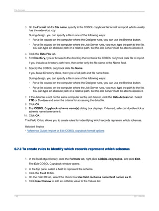 File formats

3. On the Format tab for File name, specify to the COBOL copybook file format to import, which usually
has the extension .cpy.
During design, you can specify a file in one of the following ways:
•

For a file located on the computer where the Designer runs, you can use the Browse button.

•

For a file located on the computer where the Job Server runs, you must type the path to the file.
You can type an absolute path or a relative path, but the Job Server must be able to access it.

4. Click the Data File tab.
5. For Directory, type or browse to the directory that contains the COBOL copybook data file to import.
If you include a directory path here, then enter only the file name in the Name field.
6. Specify the COBOL copybook data file Name.
If you leave Directory blank, then type a full path and file name here.
During design, you can specify a file in one of the following ways:
•

For a file located on the computer where the Designer runs, you can use the Browse button.

•

For a file located on the computer where the Job Server runs, you must type the path to the file.
You can type an absolute path or a relative path, but the Job Server must be able to access it.

7. If the data file is not on the same computer as the Job Server, click the Data Access tab. Select
FTP or Custom and enter the criteria for accessing the data file.
8. Click OK.
9. The COBOL Copybook schema name(s) dialog box displays. If desired, select or double-click a
schema name to rename it.
10. Click OK.
The Field ID tab allows you to create rules for indentifying which records represent which schemas.
Related Topics
• Reference Guide: Import or Edit COBOL copybook format options

6.7.3 To create rules to identify which records represent which schemas
1. In the local object library, click the Formats tab, right-click COBOL copybooks, and click Edit.
The Edit COBOL Copybook window opens.
2. In the top pane, select a field to represent the schema.
3. Click the Field ID tab.
4. On the Field ID tab, select the check box Use field <schema name.field name> as ID.
5. Click Insert below to add an editable value to the Values list.

145

2011-06-09

 
