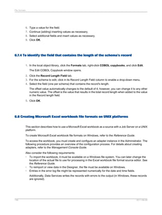File formats

6.
7.
8.
9.

Type a value for the field.
Continue (adding) inserting values as necessary.
Select additional fields and insert values as necessary.
Click OK.

6.7.4 To identify the field that contains the length of the schema's record
1. In the local object library, click the Formats tab, right-click COBOL copybooks, and click Edit.
The Edit COBOL Copybook window opens.
2. Click the Record Length Field tab.
3. For the schema to edit, click in its Record Length Field column to enable a drop-down menu.
4. Select the field (one per schema) that contains the record's length.
The offset value automatically changes to the default of 4; however, you can change it to any other
numeric value. The offset is the value that results in the total record length when added to the value
in the Record length field.
5. Click OK.

6.8 Creating Microsoft Excel workbook file formats on UNIX platforms
This section describes how to use a Microsoft Excel workbook as a source with a Job Server on a UNIX
platform.
To create Microsoft Excel workbook file formats on Windows, refer to the Reference Guide.
To access the workbook, you must create and configure an adapter instance in the Administrator. The
following procedure provides an overview of the configuration process. For details about creating
adapters, refer to the Management Console Guide.
Also consider the following requirements:
• To import the workbook, it must be available on a Windows file system. You can later change the
location of the actual file to use for processing in the Excel workbook file format source editor. See
the Reference Guide.
• To reimport or view data in the Designer, the file must be available on Windows.
• Entries in the error log file might be represented numerically for the date and time fields.
Additionally, Data Services writes the records with errors to the output (in Windows, these records
are ignored).

146

2011-06-09

 