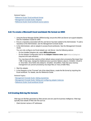 File formats

Related Topics
• Reference Guide: Excel workbook format
• Management Console Guide: Adapters
• Reference Guide: Excel workbook source options

6.8.1 To create a Microsoft Excel workbook file format on UNIX
1. Using the Server Manager ($LINK_DIR/bin/svrcfg), ensure the UNIX Job Server can support adapters.
See the Installation Guide for UNIX.
2. Ensure a repository associated with the Job Server has been added to the Administrator. To add a
repository to the Administrator, see the Management Console Guide.
3. In the Administrator, add an adapter to access Excel workbooks. See the Management Console
Guide.
You can only configure one Excel adapter per Job Server. Use the following options:
• On the Installed Adapters tab, select MSExcelAdapter.
• On the Adapter Configuration tab for the Adapter instance name, type BOExcelAdapter
(required and case sensitive).
You may leave all other options at their default values except when processing files larger than
1 MB. In that case, change the Additional Java Launcher Options value to -Xms64m -Xmx512
or -Xms128m -Xmx1024m (the default is -Xms64m -Xmx256m). Note that Java memory
management can prevent processing very large files (or many smaller files).
4. Start the adapter.
5. In the Designer on the "Formats" tab of the object library, create the file format by importing the
Excel workbook. For details, see the Reference Guide.
Related Topics
• Management Console Guide: Adding repositories
• Management Console Guide: Adding and configuring adapter instances
• Reference Guide: Excel workbook format

6.9 Creating Web log file formats
Web logs are flat files generated by Web servers and are used for business intelligence. Web logs
typically track details of Web site hits such as:
•

147

Client domain names or IP addresses

2011-06-09

 