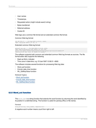 File formats

•

User names

•

Timestamps

•

Requested action (might include search string)

•

Bytes transferred

•

Referred address

•

Cookie ID

Web logs use a common file format and an extended common file format.
Common Web log format:
151.99.190.27 - - [01/Jan/1997:13:06:51 -0600]
"GET /~bacuslab HTTP/1.0" 301 -4

Extended common Web log format:
saturn5.cun.com - - [25/JUN/1998:11:19:58 -0500]
"GET /wew/js/mouseover.html HTTP/1.0" 200 1936
"http://av.yahoo.com/bin/query?p=mouse+over+javascript+source+code&hc=0"
"Mozilla/4.02 [en] (x11; U; SunOS 5.6 sun4m)"

The software supports both common and extended common Web log formats as sources. The file
format editor also supports the following:
•
•

Dash as NULL indicator
Time zone in date-time, e.g. 01/Jan/1997:13:06:51 –0600

The software includes several functions for processing Web log data:
•
•
•

Word_ext function
Concat_data_time function
WL_GetKeyValue function

Related Topics
• Word_ext function
• Concat_date_time function
• WL_GetKeyValue function

6.9.1 Word_ext function
The word_ext is a string function that extends the word function by returning the word identified by
its position in a delimited string. This function is useful for parsing URLs or file names.
Format
word_ext(string, word_number, separator(s))

A negative word number means count from right to left

148

2011-06-09

 
