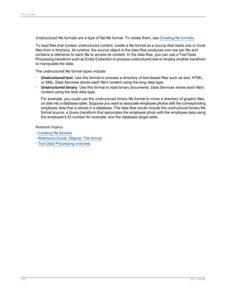 File formats

Unstructured file formats are a type of flat file format. To create them, see Creating file formats.
To read files that contain unstructured content, create a file format as a source that reads one or more
files from a directory. At runtime, the source object in the data flow produces one row per file and
contains a reference to each file to access its content. In the data flow, you can use a Text Data
Processing transform such as Entity Extraction to process unstructured text or employ another transform
to manipulate the data.
The unstructured file format types include:
•
•

Unstructured text: Use this format to process a directory of text-based files such as text, HTML,
or XML. Data Services stores each file's content using the long data type.
Unstructured binary: Use this format to read binary documents. Data Services stores each file's
content using the blob data type.
For example, you could use the unstructured binary file format to move a directory of graphic files
on disk into a database table. Suppose you want to associate employee photos with the corresponding
employee data that is stored in a database. The data flow would include the unstructured binary file
format source, a Query transform that associates the employee photo with the employee data using
the employee's ID number for example, and the database target table.

Related Topics
• Creating file formats
• Reference Guide: Objects, File format
• Text Data Processing overview

150

2011-06-09

 