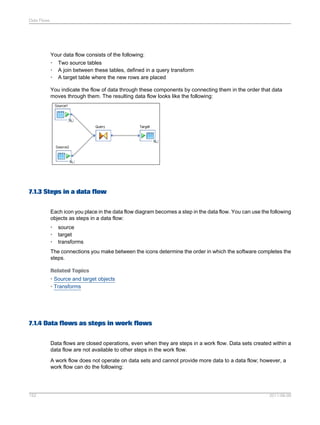 Data Flows

Your data flow consists of the following:
• Two source tables
• A join between these tables, defined in a query transform
• A target table where the new rows are placed
You indicate the flow of data through these components by connecting them in the order that data
moves through them. The resulting data flow looks like the following:

7.1.3 Steps in a data flow
Each icon you place in the data flow diagram becomes a step in the data flow. You can use the following
objects as steps in a data flow:
•
•
•

source
target
transforms

The connections you make between the icons determine the order in which the software completes the
steps.
Related Topics
• Source and target objects
• Transforms

7.1.4 Data flows as steps in work flows
Data flows are closed operations, even when they are steps in a work flow. Data sets created within a
data flow are not available to other steps in the work flow.
A work flow does not operate on data sets and cannot provide more data to a data flow; however, a
work flow can do the following:

152

2011-06-09

 