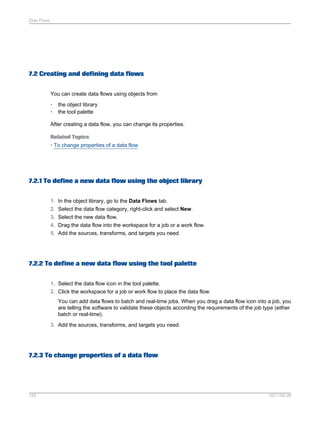 Data Flows

7.2 Creating and defining data flows
You can create data flows using objects from
•
•

the object library
the tool palette

After creating a data flow, you can change its properties.
Related Topics
• To change properties of a data flow

7.2.1 To define a new data flow using the object library
1. In the object library, go to the Data Flows tab.
2. Select the data flow category, right-click and select New.
3. Select the new data flow.
4. Drag the data flow into the workspace for a job or a work flow.
5. Add the sources, transforms, and targets you need.

7.2.2 To define a new data flow using the tool palette
1. Select the data flow icon in the tool palette.
2. Click the workspace for a job or work flow to place the data flow.
You can add data flows to batch and real-time jobs. When you drag a data flow icon into a job, you
are telling the software to validate these objects according the requirements of the job type (either
batch or real-time).
3. Add the sources, transforms, and targets you need.

7.2.3 To change properties of a data flow

155

2011-06-09

 