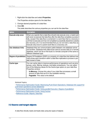 Data Flows

1. Right-click the data flow and select Properties.
The Properties window opens for the data flow.
2. Change desired properties of a data flow.
3. Click OK.
This table describes the various properties you can set for the data flow.
Option

Description

Execute only once

When you specify that a data flow should only execute once, a batch job
will never re-execute that data flow after the data flow completes successfully, except if the data flow is contained in a work flow that is a recovery
unit that re-executes and has not completed successfully elsewhere outside
the recovery unit. It is recommended that you do not mark a data flow as
Execute only once if a parent work flow is a recovery unit.

Use database links

Database links are communication paths between one database server
and another. Database links allow local users to access data on a remote
database, which can be on the local or a remote computer of the same or
different database type.

Degree of parallelism Degree Of Parallelism (DOP) is a property of a data flow that defines how
many times each transform within a data flow replicates to process a parallel subset of data.
Cache type

You can cache data to improve performance of operations such as joins,
groups, sorts, filtering, lookups, and table comparisons. You can select
one of the following values for the Cache type option on your data flow
Properties window:
• In-Memory: Choose this value if your data flow processes a small
amount of data that can fit in the available memory.
• Pageable: This value is the default.

Related Topics
• Performance Optimization Guide: Maximizing Push-Down Operations, Database link support for
push-down operations across datastores
• Performance Optimization Guide: Using parallel Execution, Degree of parallelism
• Performance Optimization Guide: Using Caches
• Reference Guide: Objects, Data flow

7.3 Source and target objects
A data flow directly reads and loads data using two types of objects:

156

2011-06-09

 