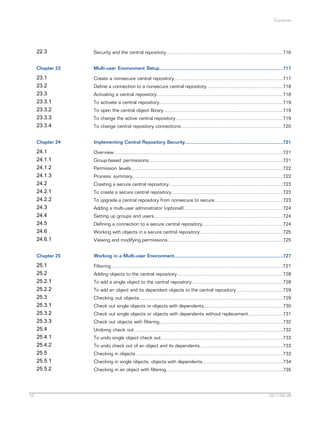 Contents

22.3
Chapter 23

Multi-user Environment Setup............................................................................................717

23.1
23.2
23.3
23.3.1
23.3.2
23.3.3
23.3.4

Create a nonsecure central repository.................................................................................717

Chapter 24

Implementing Central Repository Security.........................................................................721

24.1
24.1.1
24.1.2
24.1.3
24.2
24.2.1
24.2.2
24.3
24.4
24.5
24.6
24.6.1

Overview..............................................................................................................................721

Chapter 25

Working in a Multi-user Environment.................................................................................727

25.1
25.2
25.2.1
25.2.2
25.3
25.3.1
25.3.2
25.3.3
25.4
25.4.1
25.4.2
25.5
25.5.1
25.5.2

16

Security and the central repository.......................................................................................716

Filtering................................................................................................................................727

Define a connection to a nonsecure central repository.........................................................718
Activating a central repository..............................................................................................718
To activate a central repository............................................................................................719
To open the central object library.........................................................................................719
To change the active central repository................................................................................719
To change central repository connections............................................................................720

Group-based permissions....................................................................................................721
Permission levels.................................................................................................................722
Process summary................................................................................................................722
Creating a secure central repository.....................................................................................723
To create a secure central repository...................................................................................723
To upgrade a central repository from nonsecure to secure...................................................723
Adding a multi-user administrator (optional)..........................................................................724
Setting up groups and users................................................................................................724
Defining a connection to a secure central repository............................................................724
Working with objects in a secure central repository..............................................................725
Viewing and modifying permissions......................................................................................725

Adding objects to the central repository...............................................................................728
To add a single object to the central repository....................................................................728
To add an object and its dependent objects to the central repository...................................729
Checking out objects...........................................................................................................729
Check out single objects or objects with dependents...........................................................730
Check out single objects or objects with dependents without replacement..........................731
Check out objects with filtering............................................................................................732
Undoing check out...............................................................................................................732
To undo single object check out...........................................................................................733
To undo check out of an object and its dependents..............................................................733
Checking in objects..............................................................................................................733
Checking in single objects, objects with dependents............................................................734
Checking in an object with filtering.......................................................................................735

2011-06-09

 