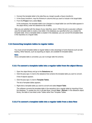 Data Flows

4. Connect the template table to the data flow as a target (usually a Query transform).
5. In the Query transform, map the Schema In columns that you want to include in the target table.
6. From the Project menu select Save.
In the workspace, the template table's icon changes to a target table icon and the table appears in
the object library under the datastore's list of tables.
After you are satisfied with the design of your data flow, save it. When the job is executed, software
uses the template table to create a new table in the database you specified when you created the
template table. Once a template table is created in the database, you can convert the template table
in the repository to a regular table.

7.3.5 Converting template tables to regular tables
You must convert template tables to regular tables to take advantage of some features such as bulk
loading. Other features, such as exporting an object, are available for template tables.
Note:
Once a template table is converted, you can no longer alter the schema.

7.3.5.1 To convert a template table into a regular table from the object library
1. Open the object library and go to the Datastores tab.
2. Click the plus sign (+) next to the datastore that contains the template table you want to convert.
A list of objects appears.
3. Click the plus sign (+) next to Template Tables.
The list of template tables appears.
4. Right-click a template table you want to convert and select Import Table.
The software converts the template table in the repository into a regular table by importing it from
the database. To update the icon in all data flows, choose View > Refresh. In the datastore object
library, the table is now listed under Tables rather than Template Tables.

7.3.5.2 To convert a template table into a regular table from a data flow

161

2011-06-09

 