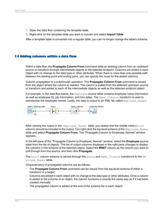 Data Flows

1. Open the data flow containing the template table.
2. Right-click on the template table you want to convert and select Import Table.
After a template table is converted into a regular table, you can no longer change the table's schema.

7.4 Adding columns within a data flow
Within a data flow, the Propagate Column From command adds an existing column from an upstream
source or transform through intermediate objects to the selected endpoint. Columns are added in each
object with no change to the data type or other attributes. When there is more than one possible path
between the starting point and ending point, you can specify the route for the added columns.
Column propagation is a pull-through operation. The Propagate Column From command is issued
from the object where the column is needed. The column is pulled from the selected upstream source
or transform and added to each of the intermediate objects as well as the selected endpoint object.
For example, in the data flow below, the Employee source table contains employee name information
as well as employee ID, job information, and hire dates. The Name_Cleanse transform is used to
standardize the employee names. Lastly, the data is output to an XML file called Employee_Names.

After viewing the output in the Employee_Names table, you realize that the middle initial (minit
column) should be included in the output. You right-click the top-level schema of the Employee_Names
table and select Propagate Column From. The "Propagate Column to Employee_Names" window
appears.
In the left pane of the "Propagate Column to Employee_Names" window, select the Employee source
table from the list of objects. The list of output columns displayed in the right pane changes to display
the columns in the schema of the selected object. Select the MINIT column as the column you want to
pull through from the source, and then click Propagate.
The minit column schema is carried through the Query and Name_Cleanse transforms to the Em
ployee_Names table.
Characteristics of propagated columns are as follows:
• The Propagate Column From command can be issued from the top-level schema of either a
transform or a target.
• Columns are added in each object with no change to the data type or other attributes. Once a column
is added to the schema of an object, the column functions in exactly the same way as if it had been
created manually.
• The propagated column is added at the end of the schema list in each object.

162

2011-06-09

 