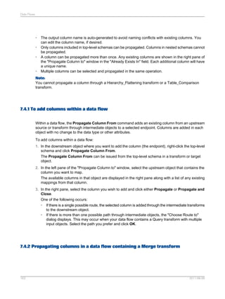 Data Flows

•
•
•

•

The output column name is auto-generated to avoid naming conflicts with existing columns. You
can edit the column name, if desired.
Only columns included in top-level schemas can be propagated. Columns in nested schemas cannot
be propagated.
A column can be propagated more than once. Any existing columns are shown in the right pane of
the "Propagate Column to" window in the "Already Exists In" field. Each additional column will have
a unique name.
Multiple columns can be selected and propagated in the same operation.

Note:
You cannot propagate a column through a Hierarchy_Flattening transform or a Table_Comparison
transform.

7.4.1 To add columns within a data flow
Within a data flow, the Propagate Column From command adds an existing column from an upstream
source or transform through intermediate objects to a selected endpoint. Columns are added in each
object with no change to the data type or other attributes.
To add columns within a data flow:
1. In the downstream object where you want to add the column (the endpoint), right-click the top-level
schema and click Propagate Column From.
The Propagate Column From can be issued from the top-level schema in a transform or target
object.
2. In the left pane of the "Propagate Column to" window, select the upstream object that contains the
column you want to map.
The available columns in that object are displayed in the right pane along with a list of any existing
mappings from that column.
3. In the right pane, select the column you wish to add and click either Propagate or Propagate and
Close.
One of the following occurs:
• If there is a single possible route, the selected column is added through the intermediate transforms
to the downstream object.
• If there is more than one possible path through intermediate objects, the "Choose Route to"
dialog displays. This may occur when your data flow contains a Query transform with multiple
input objects. Select the path you prefer and click OK.

7.4.2 Propagating columns in a data flow containing a Merge transform

163

2011-06-09

 
