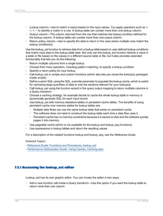 Data Flows

•
•
•

Lookup column—Use to match a row(s) based on the input values. You apply operators such as =,
>, <, ~ to identify a match in a row. A lookup table can contain more than one lookup column.
Output column—The column returned from the row that matches the lookup condition defined for
the lookup column. A lookup table can contain more than one output column.
Return policy column—Use to specify the data to return in the case where multiple rows match the
lookup condition(s).

Use the lookup_ext function to retrieve data from a lookup table based on user-defined lookup conditions
that match input data to the lookup table data. Not only can the lookup_ext function retrieve a value in
a table or file based on the values in a different source table or file, but it also provides extended
functionality that lets you do the following:
• Return multiple columns from a single lookup
• Choose from more operators, including pattern matching, to specify a lookup condition
• Specify a return policy for your lookup
• Call lookup_ext in scripts and custom functions (which also lets you reuse the lookup(s) packaged
inside scripts)
• Define custom SQL using the SQL_override parameter to populate the lookup cache, which is useful
for narrowing large quantities of data to only the sections relevant for your lookup(s)
• Call lookup_ext using the function wizard in the query output mapping to return multiple columns in
a Query transform
• Choose a caching strategy, for example decide to cache the whole lookup table in memory or
dynamically generate SQL for each input record
• Use lookup_ext with memory datastore tables or persistent cache tables. The benefits of using
persistent cache over memory tables for lookup tables are:
• Multiple data flows can use the same lookup table that exists on persistent cache.
• The software does not need to construct the lookup table each time a data flow uses it.
• Persistent cache has no memory constraints because it is stored on disk and the software quickly
pages it into memory.
•
•

Use pageable cache (which is not available for the lookup and lookup_seq functions)
Use expressions in lookup tables and return the resulting values

For a description of the related functions lookup and lookup_seq, see the Reference Guide.
Related Topics
• Reference Guide: Functions and Procedures, lookup_ext
• Performance Optimization Guide: Using Caches, Caching data

7.5.1 Accessing the lookup_ext editor
Lookup_ext has its own graphic editor. You can invoke the editor in two ways:
•

165

Add a new function call inside a Query transform—Use this option if you want the lookup table to
return more than one column

2011-06-09

 