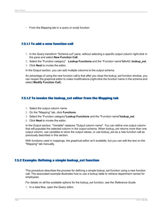 Data Flows

•

From the Mapping tab in a query or script function

7.5.1.1 To add a new function call
1. In the Query transform "Schema out" pane, without selecting a specific output column right-click in
the pane and select New Function Call.
2. Select the "Function category" Lookup Functions and the "Function name"  lookup_ext.
3. Click Next to invoke the editor.
In the Output section, you can add multiple columns to the output schema.
An advantage of using the new function call is that after you close the lookup_ext function window, you
can reopen the graphical editor to make modifications (right-click the function name in the schema and
select Modify Function Call).

7.5.1.2 To invoke the lookup_ext editor from the Mapping tab
1. Select the output column name.
2. On the "Mapping" tab, click Functions.
3. Select the "Function category"Lookup Functions and the "Function name"lookup_ext.
4. Click Next to invoke the editor.
In the Output section, "Variable" replaces "Output column name". You can define one output column
that will populate the selected column in the output schema. When lookup_ext returns more than one
output column, use variables to store the output values, or use lookup_ext as a new function call as
previously described in this section.
With functions used in mappings, the graphical editor isn't available, but you can edit the text on the
"Mapping" tab manually.

7.5.2 Example: Defining a simple lookup_ext function
This procedure describes the process for defining a simple lookup_ext function using a new function
call. The associated example illustrates how to use a lookup table to retrieve department names for
employees.
For details on all the available options for the lookup_ext function, see the Reference Guide.
1. In a data flow, open the Query editor.

166

2011-06-09

 