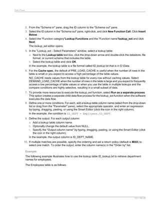 Data Flows

2. From the "Schema in" pane, drag the ID column to the "Schema out" pane.
3. Select the ID column in the "Schema out" pane, right-click, and click New Function Call. Click Insert
Below.
4. Select the "Function category"Lookup Functions and the "Function name"lookup_ext and click
Next.
The lookup_ext editor opens.
5. In the "Lookup_ext - Select Parameters" window, select a lookup table:
a. Next to the Lookup table text box, click the drop-down arrow and double-click the datastore, file
format, or current schema that includes the table.
b. Select the lookup table and click OK.
In the example, the lookup table is a file format called ID_lookup.txt that is in D:Data.
6. For the Cache spec, the default of PRE_LOAD_CACHE is useful when the number of rows in the
table is small or you expect to access a high percentage of the table values.
NO_CACHE reads values from the lookup table for every row without caching values. Select
DEMAND_LOAD_CACHE when the number of rows in the table is large and you expect to frequently
access a low percentage of table values or when you use the table in multiple lookups and the
compare conditions are highly selective, resulting in a small subset of data.
7. To provide more resources to execute the lookup_ext function, select Run as a separate process.
This option creates a separate child data flow process for the lookup_ext function when the software
executes the data flow.
8. Define one or more conditions. For each, add a lookup table column name (select from the drop-down
list or drag from the "Parameter" pane), select the appropriate operator, and enter an expression
by typing, dragging, pasting, or using the Smart Editor (click the icon in the right column).
In the example, the condition is ID_DEPT = Employees.ID_DEPT.
9. Define the output. For each output column:
a. Add a lookup table column name.
b. Optionally change the default value from NULL.
c. Specify the "Output column name" by typing, dragging, pasting, or using the Smart Editor (click
the icon in the right column).
In the example, the output column is ID_DEPT_NAME.
10. If multiple matches are possible, specify the ordering and set a return policy (default is MAX) to
select one match. To order the output, enter the column name(s) in the "Order by" list.
Example:
The following example illustrates how to use the lookup table ID_lookup.txt to retrieve department
names for employees.
The Employees table is as follows:

167

2011-06-09

 