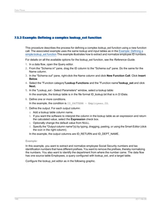 Data Flows

7.5.3 Example: Defining a complex lookup_ext function
This procedure describes the process for defining a complex lookup_ext function using a new function
call. The associated example uses the same lookup and input tables as in the Example: Defining a
simple lookup_ext function This example illustrates how to extract and normalize employee ID numbers.
For details on all the available options for the lookup_ext function, see the Reference Guide.
1. In a data flow, open the Query editor.
2. From the "Schema in" pane, drag the ID column to the "Schema out" pane. Do the same for the
Name column.
3. In the "Schema out" pane, right-click the Name column and click New Function Call. Click Insert
Below.
4. Select the "Function category"Lookup Functions and the "Function name"lookup_ext and click
Next.
5. In the "Lookup_ext - Select Parameters" window, select a lookup table:
In the example, the lookup table is in the file format ID_lookup.txt that is in D:Data.
6. Define one or more conditions.
In the example, the condition is ID_PATTERN ~ Employees.ID.
7. Define the output. For each output column:
a. Add a lookup table column name.
b. If you want the software to interpret the column in the lookup table as an expression and return
the calculated value, select the Expression check box.
c. Optionally change the default value from NULL.
d. Specify the "Output column name"(s) by typing, dragging, pasting, or using the Smart Editor (click
the icon in the right column).
In the example, the output columns are ID_RETURN and ID_DEPT_NAME.
Example:
In this example, you want to extract and normalize employee Social Security numbers and tax
identification numbers that have different prefixes. You want to remove the prefixes, thereby normalizing
the numbers. You also want to identify the department from where the number came. The data flow
has one source table Employees, a query configured with lookup_ext, and a target table.
Configure the lookup_ext editor as in the following graphic.

169

2011-06-09

 