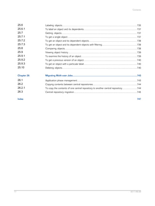 Contents

25.6
25.6.1
25.7
25.7.1
25.7.2
25.7.3
25.8
25.9
25.9.1
25.9.2
25.9.3
25.10

Labeling objects...................................................................................................................735

Chapter 26

Migrating Multi-user Jobs...................................................................................................743

26.1
26.2
26.2.1
26.3

Application phase management............................................................................................743

Index

17

To label an object and its dependents..................................................................................737
Getting objects....................................................................................................................737
To get a single object...........................................................................................................737
To get an object and its dependent objects..........................................................................738
To get an object and its dependent objects with filtering......................................................738
Comparing objects...............................................................................................................738
Viewing object history..........................................................................................................739
To examine the history of an object......................................................................................739
To get a previous version of an object..................................................................................740
To get an object with a particular label..................................................................................740
Deleting objects...................................................................................................................740

Copying contents between central repositories....................................................................744
To copy the contents of one central repository to another central repository.......................744
Central repository migration.................................................................................................745
747

2011-06-09

 