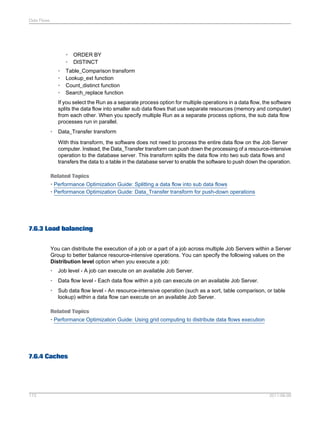 Data Flows

•
•
•
•
•
•

ORDER BY
DISTINCT

Table_Comparison transform
Lookup_ext function
Count_distinct function
Search_replace function

If you select the Run as a separate process option for multiple operations in a data flow, the software
splits the data flow into smaller sub data flows that use separate resources (memory and computer)
from each other. When you specify multiple Run as a separate process options, the sub data flow
processes run in parallel.
•

Data_Transfer transform
With this transform, the software does not need to process the entire data flow on the Job Server
computer. Instead, the Data_Transfer transform can push down the processing of a resource-intensive
operation to the database server. This transform splits the data flow into two sub data flows and
transfers the data to a table in the database server to enable the software to push down the operation.

Related Topics
• Performance Optimization Guide: Splitting a data flow into sub data flows
• Performance Optimization Guide: Data_Transfer transform for push-down operations

7.6.3 Load balancing
You can distribute the execution of a job or a part of a job across multiple Job Servers within a Server
Group to better balance resource-intensive operations. You can specify the following values on the
Distribution level option when you execute a job:
•

Job level - A job can execute on an available Job Server.

•

Data flow level - Each data flow within a job can execute on an available Job Server.

•

Sub data flow level - An resource-intensive operation (such as a sort, table comparison, or table
lookup) within a data flow can execute on an available Job Server.

Related Topics
• Performance Optimization Guide: Using grid computing to distribute data flows execution

7.6.4 Caches

173

2011-06-09

 