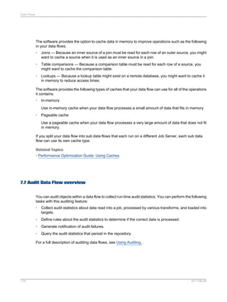 Data Flows

The software provides the option to cache data in memory to improve operations such as the following
in your data flows.
•

Joins — Because an inner source of a join must be read for each row of an outer source, you might
want to cache a source when it is used as an inner source in a join.

•

Table comparisons — Because a comparison table must be read for each row of a source, you
might want to cache the comparison table.

•

Lookups — Because a lookup table might exist on a remote database, you might want to cache it
in memory to reduce access times.

The software provides the following types of caches that your data flow can use for all of the operations
it contains:
•

In-memory
Use in-memory cache when your data flow processes a small amount of data that fits in memory.

•

Pageable cache
Use a pageable cache when your data flow processes a very large amount of data that does not fit
in memory.

If you split your data flow into sub data flows that each run on a different Job Server, each sub data
flow can use its own cache type.
Related Topics
• Performance Optimization Guide: Using Caches

7.7 Audit Data Flow overview
You can audit objects within a data flow to collect run time audit statistics. You can perform the following
tasks with this auditing feature:
•

Collect audit statistics about data read into a job, processed by various transforms, and loaded into
targets.

•

Define rules about the audit statistics to determine if the correct data is processed.

•

Generate notification of audit failures.

•

Query the audit statistics that persist in the repository.

For a full description of auditing data flows, see Using Auditing .

174

2011-06-09

 