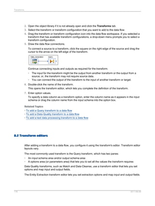 Transforms

2. Open the object library if it is not already open and click the Transforms tab.
3. Select the transform or transform configuration that you want to add to the data flow.
4. Drag the transform or transform configuration icon into the data flow workspace. If you selected a
transform that has available transform configurations, a drop-down menu prompts you to select a
transform configuration.
5. Draw the data flow connections.
To connect a source to a transform, click the square on the right edge of the source and drag the
cursor to the arrow on the left edge of the transform.

Continue connecting inputs and outputs as required for the transform.
•
•

The input for the transform might be the output from another transform or the output from a
source; or, the transform may not require source data.
You can connect the output of the transform to the input of another transform or target.

6. Double-click the name of the transform.
This opens the transform editor, which lets you complete the definition of the transform.
7. Enter option values.
To specify a data column as a transform option, enter the column name as it appears in the input
schema or drag the column name from the input schema into the option box.
Related Topics
• To add a Query transform to a data flow
• To add a Data Quality transform to a data flow
• To add a text data processing transform to a data flow

8.2 Transform editors
After adding a transform to a data flow, you configure it using the transform's editor. Transform editor
layouts vary.
The most commonly used transform is the Query transform, which has two panes:
•
•

An input schema area and/or output schema area
A options area (or parameters area) that lets you to set all the values the transform requires

Data Quality transforms, such as Match and Data Cleanse, use a transform editor that lets you set
options and map input and output fields.
The Entity Extraction transform editor lets you set extraction options and map input and output fields.

178

2011-06-09

 