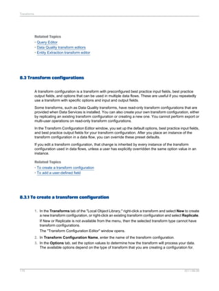 Transforms

Related Topics
• Query Editor
• Data Quality transform editors
• Entity Extraction transform editor

8.3 Transform configurations
A transform configuration is a transform with preconfigured best practice input fields, best practice
output fields, and options that can be used in multiple data flows. These are useful if you repeatedly
use a transform with specific options and input and output fields.
Some transforms, such as Data Quality transforms, have read-only transform configurations that are
provided when Data Services is installed. You can also create your own transform configuration, either
by replicating an existing transform configuration or creating a new one. You cannot perform export or
multi-user operations on read-only transform configurations.
In the Transform Configuration Editor window, you set up the default options, best practice input fields,
and best practice output fields for your transform configuration. After you place an instance of the
transform configuration in a data flow, you can override these preset defaults.
If you edit a transform configuration, that change is inherited by every instance of the transform
configuration used in data flows, unless a user has explicitly overridden the same option value in an
instance.
Related Topics
• To create a transform configuration
• To add a user-defined field

8.3.1 To create a transform configuration
1. In the Transforms tab of the "Local Object Library," right-click a transform and select New to create
a new transform configuration, or right-click an existing transform configuration and select Replicate.
If New or Replicate is not available from the menu, then the selected transform type cannot have
transform configurations.
The "Transform Configuration Editor" window opens.
2. In Transform Configuration Name, enter the name of the transform configuration.
3. In the Options tab, set the option values to determine how the transform will process your data.
The available options depend on the type of transform that you are creating a configuration for.

179

2011-06-09

 