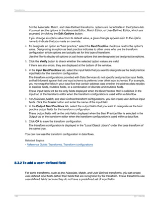 Transforms

For the Associate, Match, and User-Defined transforms, options are not editable in the Options tab.
You must set the options in the Associate Editor, Match Editor, or User-Defined Editor, which are
accessed by clicking the Edit Options button.
If you change an option value from its default value, a green triangle appears next to the option
name to indicate that you made an override.
4. To designate an option as "best practice," select the Best Practice checkbox next to the option's
value. Designating an option as best practice indicates to other users who use the transform
configuration which options are typically set for this type of transform.
Use the filter to display all options or just those options that are designated as best practice options.
5. Click the Verify button to check whether the selected option values are valid.
If there are any errors, they are displayed at the bottom of the window.
6. In the Input Best Practices tab, select the input fields that you want to designate as the best practice
input fields for the transform configuration.
The transform configurations provided with Data Services do not specify best practice input fields,
so that it doesn't appear that one input schema is preferred over other input schemas. For example,
you may map the fields in your data flow that contain address data whether the address data resides
in discrete fields, multiline fields, or a combination of discrete and multiline fields.
These input fields will be the only fields displayed when the Best Practice filter is selected in the
Input tab of the transform editor when the transform configuration is used within a data flow.
7. For Associate, Match, and User-Defined transform configurations, you can create user-defined input
fields. Click the Create button and enter the name of the input field.
8. In the Output Best Practices tab, select the output fields that you want to designate as the best
practice output fields for the transform configuration.
These output fields will be the only fields displayed when the Best Practice filter is selected in the
Output tab of the transform editor when the transform configuration is used within a data flow.
9. Click OK to save the transform configuration.
The transform configuration is displayed in the "Local Object Library" under the base transform of
the same type.
You can now use the transform configuration in data flows.
Related Topics
• Reference Guide: Transforms, Transform configurations

8.3.2 To add a user-defined field
For some transforms, such as the Associate, Match, and User-Defined transforms, you can create
user-defined input fields rather than fields that are recognized by the transform. These transforms use
user-defined fields because they do not have a predefined set of input fields.

180

2011-06-09

 