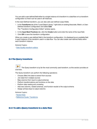 Transforms

You can add a user-defined field either to a single instance of a transform in a data flow or to a transform
configuration so that it can be used in all instances.
In the User-Defined transform, you can also add user-defined output fields.
1. In the Transforms tab of the "Local Object Library," right-click an existing Associate, Match, or UserDefined transform configuration and select Edit.
The "Transform Configuration Editor" window opens.
2. In the Input Best Practices tab, click the Create button and enter the name of the input field.
3. Click OK to save the transform configuration.
When you create a user-defined field in the transform configuration, it is displayed as an available field
in each instance of the transform used in a data flow. You can also create user-defined fields within
each transform instance.
Related Topics
• Data Quality transform editors

8.4 The Query transform

The Query transform is by far the most commonly used transform, so this section provides an
overview.
The Query transform can perform the following operations:
•
•
•
•
•
•
•

Choose (filter) the data to extract from sources
Join data from multiple sources
Map columns from input to output schemas
Perform transformations and functions on the data
Perform data nesting and unnesting
Add new columns, nested schemas, and function results to the output schema
Assign primary keys to output columns

Related Topics
• Nested Data
• Reference Guide: Transforms

8.4.1 To add a Query transform to a data flow

181

2011-06-09

 
