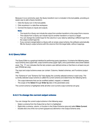Transforms

Because it is so commonly used, the Query transform icon is included in the tool palette, providing an
easier way to add a Query transform.
1. Click the Query icon in the tool palette.
2. Click anywhere in a data flow workspace.
3. Connect the Query to inputs and outputs.
Note:
•
•
•
•

The inputs for a Query can include the output from another transform or the output from a source.
The outputs from a Query can include input to another transform or input to a target.
You can change the content type for the columns in your data by selecting a different type from
the output content type list.
If you connect a target table to a Query with an empty output schema, the software automatically
fills the Query's output schema with the columns from the target table, without mappings.

8.4.2 Query Editor
The Query Editor is a graphical interface for performing query operations. It contains the following areas:
input schema area (upper left), output schema area (upper right), and a parameters area (lower tabbed
area). The
icon indicates that the tab contains user-defined entries or that there is at least one join
pair (FROM tab only).
The input and output schema areas can contain: Columns, Nested schemas, and Functions (output
only).
The "Schema In" and "Schema Out" lists display the currently selected schema in each area. The
currently selected output schema is called the current schema and determines the following items:
•
•

The output elements that can be modified (added, mapped, or deleted)
The scope of the Select through Order by tabs in the parameters area

The current schema is highlighted while all other (non-current) output schemas are gray.

8.4.2.1 To change the current output schema
You can change the current output schema in the following ways:
•
•
•

182

Select a schema from the Output list so that it is highlighted.
Right-click a schema, column, or function in the Output Schema area and select Make Current.
Double-click one of the non-current (grayed-out) elements in the Output Schema area.

2011-06-09

 