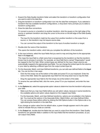 Transforms

4. Expand the Data Quality transform folder and select the transform or transform configuration that
you want to add to the data flow.
5. Drag the transform or transform configuration icon into the data flow workspace. If you selected a
transform that has available transform configurations, a drop-down menu prompts you to select a
transform configuration.
6. Draw the data flow connections.
To connect a source or a transform to another transform, click the square on the right edge of the
source or upstream transform and drag the cursor to the arrow on the left edge of the Data Quality
transform.
•

The input for the transform might be the output from another transform or the output from a
source; or, the transform may not require source data.

•

You can connect the output of the transform to the input of another transform or target.

7. Double-click the name of the transform.
This opens the transform editor, which lets you complete the definition of the transform.
8. In the input schema, select the input fields that you want to map and drag them to the appropriate
field in the Input tab.
This maps the input field to a field name that is recognized by the transform so that the transform
knows how to process it correctly. For example, an input field that is named "Organization" would
be mapped to the Firm field. When content types are defined for the input, these columns are
automatically mapped to the appropriate input fields. You can change the content type for the columns
in your data by selecting a different type from the output content type list.
9. For the Associate, Match, and User-Defined transforms, you can add user-defined fields to the Input
tab. You can do this in two ways:
• Click the first empty row at the bottom of the table and press F2 on your keyboard. Enter the
name of the field. Select the appropriate input field from the drop-down box to map the field.
• Drag the appropriate input field to the first empty row at the bottom of the table.
To rename the user-defined field, click the name, press F2 on your keyboard, and enter the new
name.
10. In the Options tab, select the appropriate option values to determine how the transform will process
your data.
• Make sure that you map input fields before you set option values, because in some transforms,
the available options and option values depend on the mapped input fields.
•

For the Associate, Match, and User-Defined transforms, options are not editable in the Options
tab. You must set the options in the Associate Editor, Match Editor, and User-Defined Editor.
You can access these editors either by clicking the Edit Options button in the Options tab or by
right-clicking the transform in the data flow.

If you change an option value from its default value, a green triangle appears next to the option
name to indicate that you made an override.
11. In the Output tab, double-click the fields that you want to output from the transform. Data Quality
transforms can generate fields in addition to the input fields that the transform processes, so you
can output many fields.

185

2011-06-09

 