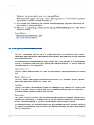 Transforms

Make sure that you set options before you map output fields.
The selected fields appear in the output schema. The output schema of this transform becomes the
input schema of the next transform in the data flow.
12. If you want to pass data through the transform without processing it, drag fields directly from the
input schema to the output schema.
13. To rename or resize an output field, double-click the output field and edit the properties in the "Column
Properties" window.
Related Topics
• Reference Guide: Data Quality Fields
• Data Quality transform editors

8.5.2 Data Quality transform editors
The Data Quality editors, graphical interfaces for setting input and output fields and options, contain
the following areas: input schema area (upper left), output schema area (upper right), and the parameters
area (lower tabbed area).
The parameters area contains three tabs: Input, Options, and Output. Generally, it is considered best
practice to complete the tabs in this order, because the parameters available in a tab may depend on
parameters selected in the previous tab.
Input schema area
The input schema area displays the input fields that are output from the upstream transform in the data
flow.
Output schema area
The output schema area displays the fields that the transform outputs, and which become the input
fields for the downstream transform in the data flow.
Input tab
The Input tab displays the available field names that are recognized by the transform. You map these
fields to input fields in the input schema area. Mapping input fields to field names that the transform
recognizes tells the transform how to process that field.
Options tab
The Options tab contain business rules that determine how the transform processes your data. Each
transform has a different set of available options. If you change an option value from its default value,
a green triangle appears next to the option name to indicate that you made an override.
In the Associate, Match, and User-Defined transforms, you cannot edit the options directly in the Options
tab. Instead you must use the Associate, Match, and User-Defined editors, which you can access from
the Edit Options button.

186

2011-06-09

 