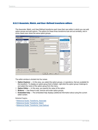 Transforms

8.5.2.1 Associate, Match, and User-Defined transform editors
The Associate, Match, and User-Defined transforms each have their own editor in which you can add
option groups and edit options. The editors for these three transforms look and act similarly, and in
some cases even share the same option groups.

The editor window is divided into four areas:
1. Option Explorer — In this area, you select the option groups, or operations, that are available for
the transform. To display an option group that is hidden, right-click the option group it belongs to
and select the name of the option group from the menu.
2. Option Editor — In this area, you specify the value of the option.
3. Buttons — Use these to add, remove and order option groups.
4. Embedded help — The embedded help displays additional information about using the current
editor screen.
Related Topics
• Reference Guide: Transforms, Associate
• Reference Guide: Transforms, Match
• Reference Guide: Transforms, User-Defined

188

2011-06-09

 