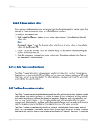 Transforms

8.5.2.2 Ordered options editor
Some transforms allow you to choose and specify the order of multiple values for a single option. One
example is the parser sequence option of the Data Cleanse transform.
To configure an ordered option:
1. Click the Add and Remove buttons to move option values between the Available and Selected
values lists.
Note:
Remove all values. To clear the Selected values list and move all option values to the Available
values list, click Remove All.
2. Select a value in the Available values list, and click the up and down arrow buttons to change the
position of the value in the list.
3. Click OK to save your changes to the option configuration. The values are listed in the Designer
and separated by pipe characters.

8.6 Text Data Processing transforms
Text Data Processing transform help you extract specific information from your text. You can parses
large volumes of documents, identifying “entities” such as customers, products, locations, and financial
information relevant to your organization. The following sections provide an overview of this fucntionality
and the Entity Extraction transform.

8.6.1 Text Data Processing overview
Text Data Processing analyzes text and automatically identifies and extracts entities, including people,
dates, places, organizations and so on, in multiple languages. It looks for patterns, activities, events,
and relationships among entities and enables their extraction. Extracting such information from text
tells you what the text is about — this information can be used within applications for information
management, data integration, and data quality; business intelligence; query, analytics and reporting;
search, navigation, document and content management; among other usage scenarios.
Text Data Processing goes beyond conventional character matching tools for information retrieval,
which can only seek exact matches for specific strings. It understands semantics of words. In addition
to known entity matching, it performs a complementary function of new entity discovery. To customize

189

2011-06-09

 