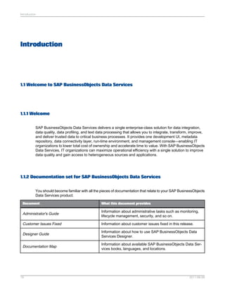 Introduction

Introduction

1.1 Welcome to SAP BusinessObjects Data Services

1.1.1 Welcome
SAP BusinessObjects Data Services delivers a single enterprise-class solution for data integration,
data quality, data profiling, and text data processing that allows you to integrate, transform, improve,
and deliver trusted data to critical business processes. It provides one development UI, metadata
repository, data connectivity layer, run-time environment, and management console—enabling IT
organizations to lower total cost of ownership and accelerate time to value. With SAP BusinessObjects
Data Services, IT organizations can maximize operational efficiency with a single solution to improve
data quality and gain access to heterogeneous sources and applications.

1.1.2 Documentation set for SAP BusinessObjects Data Services
You should become familiar with all the pieces of documentation that relate to your SAP BusinessObjects
Data Services product.
Document

What this document provides

Administrator's Guide

Information about administrative tasks such as monitoring,
lifecycle management, security, and so on.

Customer Issues Fixed

Information about customer issues fixed in this release.

Designer Guide

Information about how to use SAP BusinessObjects Data
Services Designer.

Documentation Map

Information about available SAP BusinessObjects Data Services books, languages, and locations.

19

2011-06-09

 