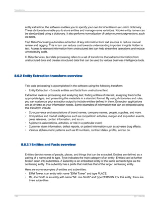 Transforms

entity extraction, the software enables you to specify your own list of entities in a custom dictionary.
These dictionaries enable you to store entities and manage name variations. Known entity names can
be standardized using a dictionary. It also performs normalization of certain numeric expressions, such
as dates.
Text Data Processing automates extraction of key information from text sources to reduce manual
review and tagging. This in turn can reduce cost towards understanding important insights hidden in
text. Access to relevant information from unstructured text can help streamline operations and reduce
unnecessary costs.
In Data Services, text data processing refers to a set of transforms that extracts information from
unstructured data and creates structured data that can be used by various business intelligence tools.

8.6.2 Entity Extraction transform overview
Text data processing is accomplished in the software using the following transform:
•

Entity Extraction - Extracts entities and facts from unstructured text.

Extraction involves processing and analyzing text, finding entities of interest, assigning them to the
appropriate type, and presenting this metadata in a standard format. By using dictionaries and rules,
you can customize your extraction output to include entities defined in them. Extraction applications
are as diverse as your information needs. Some examples of information that can be extracted using
this transform include:
•
•
•
•
•

Co-occurrence and associations of brand names, company names, people, supplies, and more.
Competitive and market intelligence such as competitors’ activities, merger and acquisition events,
press releases, contact information, and so on.
A person’s associations, activities, or role in a particular event.
Customer claim information, defect reports, or patient information such as adverse drug effects.
Various alphanumeric patterns such as ID numbers, contract dates, profits, and so on.

8.6.2.1 Entities and Facts overview
Entities denote names of people, places, and things that can be extracted. Entities are defined as a
pairing of a name and its type. Type indicates the main category of an entity. Entities can be further
broken down into subentities. A subentity is an embedded entity of the same semantic type as the
containing entity. The subentity has a prefix that matches that of the larger, containing entity.
Here are some examples of entities and subentities:
• Eiffel Tower is an entity with name "Eiffel Tower" and type PLACE.
• Mr. Joe Smith is an entity with name "Mr. Joe Smith" and type PERSON. For this entity, there are
three subentities.

190

2011-06-09

 