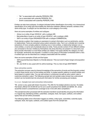 Transforms

•
•
•

"Mr." is associated with subentity PERSON_PRE.
Joe is associated with subentity PERSON_GIV.
Smith is associated with subentity PERSON_FAM.

Entities can also have subtypes. A subtype indicates further classification of an entity; it is a hierarchical
specification of an entity type that enables the distinction between different semantic varieties of the
same entity type. A subtype can be described as a sub-category of an entity.
Here are some examples of entities and subtypes:
•
•
•

Airbus is an entity of type VEHICLE with a subtype AIR.
Mercedes-Benz coupe is an entity of type VEHICLE with a subtype LAND.
SAP is an entity of type ORGANIZATION with a subtype COMMERCIAL.

Facts denote a pattern that creates an expression to extract information such as sentiments, events,
or relationships. Facts are extracted using custom extraction rules. Fact is an umbrella term covering
extractions of more complex patterns including one or more entities, a relationship between one or
more entities, or some sort of predicate about an entity. Facts provide context of how different entities
are connected in the text. Entities by themselves only show that they are present in a document, but
facts provide information on how these entities are related. Fact types identify the category of a fact;
for example, sentiments and requests. A subfact is a key piece of information embedded within a fact.
A subfact type can be described as a category associated with the subfact.
Here are some examples of facts and fact types:
• SAP acquired Business Objects in a friendly takeover. This is an event of type merger and acquisition
(M&A).
• Mr. Joe Smith is very upset with his airline bookings. This is a fact of type SENTIMENT.
How extraction works
The extraction process uses its inherent knowledge of the semantics of words and the linguistic context
in which these words occur to find entities and facts. It creates specific patterns to extract entities and
facts based on system rules. You can add entries in a dictionary as well as write custom rules to
customize extraction output. The following sample text and sample output shows how unstructured
content can be transformed into structured information for further processing and analysis.
Example: Sample text and extraction information
"Mr. Jones is very upset with Green Insurance. The offer for his totaled vehicle is too low. He states
that Green offered him $1250.00 but his car is worth anywhere from $2500 and $4500. Mr. Jones
would like Green's comprehensive coverage to be in line with other competitors."
This sample text when processed with the extraction transform would identify and group the information
in a logical way (identifying entities, subentities, subtypes, facts, fact types, subfacts, and subfact
types) that can be further processed.
The following tables show information tagged as entities, entity types, subentities, subentity types,
subtypes, facts, fact types, subfacts, and subfact types from the sample text:

191

2011-06-09

 