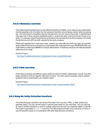 Transforms

8.6.2.2 Dictionary overview
A text data processing dictionary is a user-defined repository of entities. It is an easy-to-use customization
tool that specifies a list of entities that the extraction transform should always extract while processing
text. The information is classified under the standard form and the variant of an entity. A standard form
may have one or more variants embedded under it; variants are other commonly known names of an
entity. For example, United Parcel Service of America is the standard form for that company, and United
Parcel Service and UPS are both variants for the same company.
While each standard form must have a type, variants can optionally have their own type; for example,
while United Parcel Service of America is associated with a standard form type ORGANIZATION, you
might define a variant type ABBREV to include abbreviations. A dictionary structure can help standardize
references to an entity.
Related Topics
• Text Data Processing Extraction Customization Guide: Using Dictionaries

8.6.2.3 Rule overview
A text data processing rule defines custom patterns to extract entities, relationships, events, and other
larger extractions that are together referred to as facts. You write custom extraction rules to perform
extraction that is customized to your specific needs.
Related Topics
• Text Data Processing Extraction Customization Guide: Using Extraction Rules

8.6.3 Using the Entity Extraction transform
The Entity Extraction transform can extract information from any text, HTML, or XML content and
generate output. You can use the output in several ways based on your work flow. You can use it as
an input to another transform or write to multiple output sources such as a database table or a flat file.
The output is generated in UTF-16 encoding. The following list provides some scenarios on when to
use the transform alone or in combination with other Data Services transforms.

193

2011-06-09

 