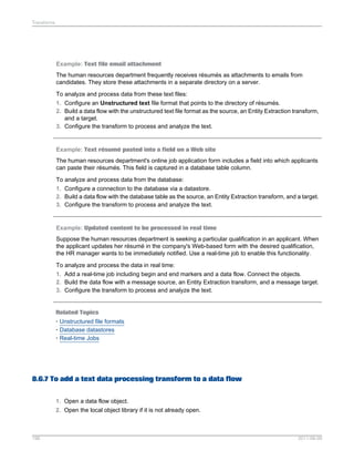 Transforms

Example: Text file email attachment
The human resources department frequently receives résumés as attachments to emails from
candidates. They store these attachments in a separate directory on a server.
To analyze and process data from these text files:
1. Configure an Unstructured text file format that points to the directory of résumés.
2. Build a data flow with the unstructured text file format as the source, an Entity Extraction transform,
and a target.
3. Configure the transform to process and analyze the text.

Example: Text résumé pasted into a field on a Web site
The human resources department's online job application form includes a field into which applicants
can paste their résumés. This field is captured in a database table column.
To analyze and process data from the database:
1. Configure a connection to the database via a datastore.
2. Build a data flow with the database table as the source, an Entity Extraction transform, and a target.
3. Configure the transform to process and analyze the text.

Example: Updated content to be processed in real time
Suppose the human resources department is seeking a particular qualification in an applicant. When
the applicant updates her résumé in the company's Web-based form with the desired qualification,
the HR manager wants to be immediately notified. Use a real-time job to enable this functionality.
To analyze and process the data in real time:
1. Add a real-time job including begin and end markers and a data flow. Connect the objects.
2. Build the data flow with a message source, an Entity Extraction transform, and a message target.
3. Configure the transform to process and analyze the text.

Related Topics
• Unstructured file formats
• Database datastores
• Real-time Jobs

8.6.7 To add a text data processing transform to a data flow
1. Open a data flow object.
2. Open the local object library if it is not already open.

196

2011-06-09

 