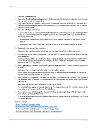 Transforms

3. Go to the Transforms tab.
4. Expand the Text Data Processing transform folder and select the transform or transform configuration
that you want to add to the data flow.
5. Drag the transform or transform configuration icon into the data flow workspace. If you selected a
transform that has available transform configurations, a drop-down menu prompts you to select a
transform configuration.
6. Draw the data flow connections.
To connect a source or a transform to another transform, click the square on the right edge of the
source or upstream transform and drag the cursor to the arrow on the left edge of the text data
processing transform.
•

The input for the transform might be the output from another transform or the output from a
source.

•

You can connect the output of the transform to the input of another transform or target.

7. Double-click the name of the transform.
This opens the transform editor, which lets you complete the definition of the transform.
8. In the input schema, select the input field that you want to map and drag it to the appropriate field
in the Input tab.
This maps the input field to a field name that is recognized by the transform so that the transform
knows how to process it correctly. For example, an input field that is named Content would be
mapped to the TEXT input field.
9. In the Options tab, select the appropriate option values to determine how the transform will process
your data.
Make sure that you map input fields before you set option values.
If you change an option value from its default value, a green triangle appears next to the option
name to indicate that you made an override.
10. In the Output tab, double-click the fields that you want to output from the transform. The transforms
can generate fields in addition to the input fields that the transform processes, so you can output
many fields.
Make sure that you set options before you map output fields.
The selected fields appear in the output schema. The output schema of this transform becomes the
input schema of the next transform in the data flow.
11. If you want to pass data through the transform without processing it, drag fields directly from the
input schema to the output schema.
12. To rename or resize an output field, double-click the output field and edit the properties in the "Column
Properties" window.
Related Topics
• Entity Extraction transform editor
• Reference Guide: Entity Extraction transform, Input fields
• Reference Guide: Entity Extraction transform, Output fields
• Reference Guide: Entity Extraction transform, Extraction options

197

2011-06-09

 