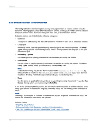 Transforms

8.6.8 Entity Extraction transform editor
The Entity Extraction transform options specify various parameters to process content using the
transform. Filtering options, under different extraction options, enable you to limit the entities extracted
to specific entities from a dictionary, the system files, rules, or a combination of them.
Extraction options are divided into the following categories:
•

Common
This option is set to specify that the Entity Extraction transform is to be run as a separate process.

•

Languages
Mandatory option. Use this option to specify the language for the extraction process. The Entity
Types filtering option is optional and you may select it when you select the language to limit your
extraction output.

•

Processing Options
Use these options to specify parameters to be used when processing the content.

•

Dictionaries
Use this option to specify different dictionaries to be used for processing the content. To use the
Entity Types filtering option, you must specify the Dictionary File.
Note:
Text Data Processing includes the dictionary schema file extraction-dictionary.xsd. By
default, this file is installed in the LINK_DIR/bin folder, where LINK_DIR is your Data Services
installation directory. Refer to this schema to create your own dictionary files.

•

Rules
Use this option to specify different rule files to be used for processing the content. To use the Rule
Names filtering option, you must specify the Rule File.

If you do not specify any filtering options, the extraction output will contain all entities extracted using
entity types defined in the selected language, dictionary file(s), and rule name(s) in the selected rule
file(s).
Note:
Selecting a dictionary file or a rule file in the extraction process is optional. The extraction output will
include the entities from them if they are specified.
Related Topics
• Importing XML Schemas
• Reference Guide: Entity Extraction transform, Extraction options
• Text Data Processing Extraction Customization Guide: Using Dictionaries

198

2011-06-09

 