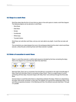 Work Flows

9.2 Steps in a work flow
Work flow steps take the form of icons that you place in the work space to create a work flow diagram.
The following objects can be elements in work flows:
•

Work flows

•

Data flows

•

Scripts

•

Conditionals

•

While loops

•

Try/catch blocks

Work flows can call other work flows, and you can nest calls to any depth. A work flow can also call
itself.
The connections you make between the icons in the workspace determine the order in which work flows
execute, unless the jobs containing those work flows execute in parallel.

9.3 Order of execution in work flows
Steps in a work flow execute in a left-to-right sequence indicated by the lines connecting the steps.
Here is the diagram for a work flow that calls three data flows:

Note that Data_Flow1 has no connection from the left but is connected on the right to the left edge of
Data_Flow2 and that Data_Flow2 is connected to Data_Flow3. There is a single thread of control
connecting all three steps. Execution begins with Data_Flow1 and continues through the three data
flows.
Connect steps in a work flow when there is a dependency between the steps. If there is no dependency,
the steps need not be connected. In that case, the software can execute the independent steps in the
work flow as separate processes. In the following work flow, the software executes data flows 1 through
3 in parallel:

202

2011-06-09

 