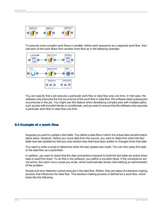 Work Flows

To execute more complex work flows in parallel, define each sequence as a separate work flow, then
call each of the work flows from another work flow as in the following example:

You can specify that a job execute a particular work flow or data flow only one time. In that case, the
software only executes the first occurrence of the work flow or data flow; the software skips subsequent
occurrences in the job. You might use this feature when developing complex jobs with multiple paths,
such as jobs with try/catch blocks or conditionals, and you want to ensure that the software only executes
a particular work flow or data flow one time.

9.4 Example of a work flow
Suppose you want to update a fact table. You define a data flow in which the actual data transformation
takes place. However, before you move data from the source, you want to determine when the fact
table was last updated so that you only extract rows that have been added or changed since that date.
You need to write a script to determine when the last update was made. You can then pass this date
to the data flow as a parameter.
In addition, you want to check that the data connections required to build the fact table are active when
data is read from them. To do this in the software, you define a try/catch block. If the connections are
not active, the catch runs a script you wrote, which automatically sends mail notifying an administrator
of the problem.
Scripts and error detection cannot execute in the data flow. Rather, they are steps of a decision-making
process that influences the data flow. This decision-making process is defined as a work flow, which
looks like the following:

203

2011-06-09

 