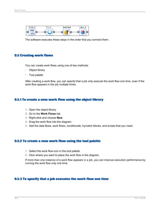 Work Flows

The software executes these steps in the order that you connect them.

9.5 Creating work flows
You can create work flows using one of two methods:
•

Object library

•

Tool palette

After creating a work flow, you can specify that a job only execute the work flow one time, even if the
work flow appears in the job multiple times.

9.5.1 To create a new work flow using the object library
1. Open the object library.
2. Go to the Work Flows tab.
3. Right-click and choose New.
4. Drag the work flow into the diagram.
5. Add the data flows, work flows, conditionals, try/catch blocks, and scripts that you need.

9.5.2 To create a new work flow using the tool palette
1. Select the work flow icon in the tool palette.
2. Click where you want to place the work flow in the diagram.
If more than one instance of a work flow appears in a job, you can improve execution performance by
running the work flow only one time.

9.5.3 To specify that a job executes the work flow one time

204

2011-06-09

 