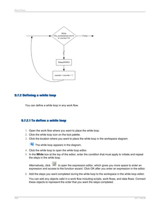Work Flows

9.7.2 Defining a while loop
You can define a while loop in any work flow.

9.7.2.1 To define a while loop
1. Open the work flow where you want to place the while loop.
2. Click the while loop icon on the tool palette.
3. Click the location where you want to place the while loop in the workspace diagram.
The while loop appears in the diagram.
4. Click the while loop to open the while loop editor.
5. In the While box at the top of the editor, enter the condition that must apply to initiate and repeat
the steps in the while loop.
Alternatively, click
to open the expression editor, which gives you more space to enter an
expression and access to the function wizard. Click OK after you enter an expression in the editor.
6. Add the steps you want completed during the while loop to the workspace in the while loop editor.
You can add any objects valid in a work flow including scripts, work flows, and data flows. Connect
these objects to represent the order that you want the steps completed.

209

2011-06-09

 