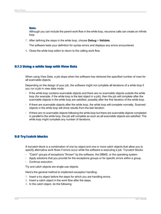 Work Flows

Note:
Although you can include the parent work flow in the while loop, recursive calls can create an infinite
loop.
7. After defining the steps in the while loop, choose Debug > Validate.
The software tests your definition for syntax errors and displays any errors encountered.
8. Close the while loop editor to return to the calling work flow.

9.7.3 Using a while loop with View Data
When using View Data, a job stops when the software has retrieved the specified number of rows for
all scannable objects.
Depending on the design of your job, the software might not complete all iterations of a while loop if
you run a job in view data mode:
•

If the while loop contains scannable objects and there are no scannable objects outside the while
loop (for example, if the while loop is the last object in a job), then the job will complete after the
scannable objects in the while loop are satisfied, possibly after the first iteration of the while loop.

•

If there are scannable objects after the while loop, the while loop will complete normally. Scanned
objects in the while loop will show results from the last iteration.

•

If there are no scannable objects following the while loop but there are scannable objects completed
in parallel to the while loop, the job will complete as soon as all scannable objects are satisfied. The
while loop might complete any number of iterations.

9.8 Try/catch blocks
A try/catch block is a combination of one try object and one or more catch objects that allow you to
specify alternative work flows if errors occur while the software is executing a job. Try/catch blocks:
•
•
•

"Catch" groups of exceptions "thrown" by the software, the DBMS, or the operating system.
Apply solutions that you provide for the exceptions groups or for specific errors within a group.
Continue execution.

Try and catch objects are single-use objects.
Here's the general method to implement exception handling:
1. Insert a try object before the steps for which you are handling errors.
2. Insert a catch object in the work flow after the steps.
3. In the catch object, do the following:

210

2011-06-09

 