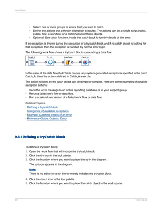Work Flows

•
•
•

Select one or more groups of errors that you want to catch.
Define the actions that a thrown exception executes. The actions can be a single script object,
a data flow, a workflow, or a combination of these objects.
Optional. Use catch functions inside the catch block to identify details of the error.

If an exception is thrown during the execution of a try/catch block and if no catch object is looking for
that exception, then the exception is handled by normal error logic.
The following work flow shows a try/catch block surrounding a data flow:

In this case, if the data flow BuildTable causes any system-generated exceptions specified in the catch
Catch_A, then the actions defined in Catch_A execute.
The action initiated by the catch object can be simple or complex. Here are some examples of possible
exception actions:
•
•
•

Send the error message to an online reporting database or to your support group.
Rerun a failed work flow or data flow.
Run a scaled-down version of a failed work flow or data flow.

Related Topics
• Defining a try/catch block
• Categories of available exceptions
• Example: Catching details of an error
• Reference Guide: Objects, Catch

9.8.1 Defining a try/catch block
To define a try/catch block:
1. Open the work flow that will include the try/catch block.
2. Click the try icon in the tool palette.
3. Click the location where you want to place the try in the diagram.
The try icon appears in the diagram.
Note:
There is no editor for a try; the try merely initiates the try/catch block.
4. Click the catch icon in the tool palette.
5. Click the location where you want to place the catch object in the work space.

211

2011-06-09

 