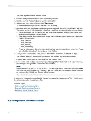 Work Flows

The catch object appears in the work space.
6. Connect the try and catch objects to the objects they enclose.
7. Click the name of the catch object to open the catch editor.
8. Select one or more groups from the list of Exceptions.
To select all exception groups, click the check box at the top.
9. Define the actions to take for each exception group and add the actions to the catch work flow box.
The actions can be an individual script, a data flow, a work flow, or any combination of these objects.
a. It is recommended that you define, test, and save the actions as a separate object rather than
constructing them inside the catch editor.
b. If you want to define actions for specific errors, use the following catch functions in a script that
the work flow executes:
• error_context()
• error_message()
• error_number()
• error_timestamp()
c. To add an existing work flow to the catch work flow box, open the object library to the Work Flows
tab, select the desired work flow, and drag it into the box.
10. After you have completed the catch, choose Validation > Validate > All Objects in View.
The software tests your definition for syntax errors and displays any errors encountered.
11. Click the Back button to return to the work flow that calls the catch.
12. If you want to catch multiple exception groups and assign different actions to each exception group,
repeat steps 4 through 11 for each catch in the work flow.
Note:
In a sequence of catch blocks, if one catch block catches an exception, the subsequent catch blocks
will not be executed. For example, if your work flow has the following sequence and Catch1 catches
an exception, then Catch2 and CatchAll will not execute.
Try > DataFlow1 > Catch1 > Catch2 > CatchAll

If any error in the exception group listed in the catch occurs during the execution of this try/catch block,
the software executes the catch work flow.
Related Topics
• Categories of available exceptions
• Example: Catching details of an error
• Reference Guide: Objects, Catch

9.8.2 Categories of available exceptions

212

2011-06-09

 