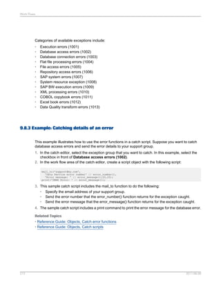 Work Flows

Categories of available exceptions include:
•
•
•
•
•
•
•
•
•
•
•
•
•

Execution errors (1001)
Database access errors (1002)
Database connection errors (1003)
Flat file processing errors (1004)
File access errors (1005)
Repository access errors (1006)
SAP system errors (1007)
System resource exception (1008)
SAP BW execution errors (1009)
XML processing errors (1010)
COBOL copybook errors (1011)
Excel book errors (1012)
Data Quality transform errors (1013)

9.8.3 Example: Catching details of an error
This example illustrates how to use the error functions in a catch script. Suppose you want to catch
database access errors and send the error details to your support group.
1. In the catch editor, select the exception group that you want to catch. In this example, select the
checkbox in front of Database access errors (1002).
2. In the work flow area of the catch editor, create a script object with the following script:
mail_to('support@my.com',
'Data Service error number' || error_number(),
'Error message: ' || error_message(),20,20);
print('DBMS Error: ' || error_message());

3. This sample catch script includes the mail_to function to do the following:
• Specify the email address of your support group.
• Send the error number that the error_number() function returns for the exception caught.
• Send the error message that the error_message() function returns for the exception caught.
4. The sample catch script includes a print command to print the error message for the database error.
Related Topics
• Reference Guide: Objects, Catch error functions
• Reference Guide: Objects, Catch scripts

213

2011-06-09

 