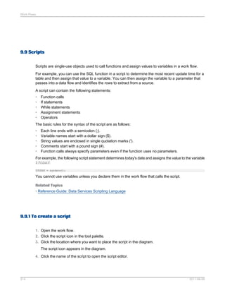 Work Flows

9.9 Scripts
Scripts are single-use objects used to call functions and assign values to variables in a work flow.
For example, you can use the SQL function in a script to determine the most recent update time for a
table and then assign that value to a variable. You can then assign the variable to a parameter that
passes into a data flow and identifies the rows to extract from a source.
A script can contain the following statements:
•
•
•
•
•

Function calls
If statements
While statements
Assignment statements
Operators

The basic rules for the syntax of the script are as follows:
•
•
•
•
•

Each line ends with a semicolon (;).
Variable names start with a dollar sign ($).
String values are enclosed in single quotation marks (').
Comments start with a pound sign (#).
Function calls always specify parameters even if the function uses no parameters.

For example, the following script statement determines today's date and assigns the value to the variable
$TODAY:
$TODAY = sysdate();

You cannot use variables unless you declare them in the work flow that calls the script.
Related Topics
• Reference Guide: Data Services Scripting Language

9.9.1 To create a script
1. Open the work flow.
2. Click the script icon in the tool palette.
3. Click the location where you want to place the script in the diagram.
The script icon appears in the diagram.
4. Click the name of the script to open the script editor.

214

2011-06-09

 
