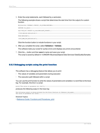 Work Flows

5. Enter the script statements, each followed by a semicolon.
The following example shows a script that determines the start time from the output of a custom
function.
AW_StartJob ('NORMAL','DELTA', $G_STIME,$GETIME);
$GETIME =to_date(
sql('ODS_DS','SELECT to_char(MAX(LAST_UPDATE) ,
'YYYY-MM-DDD HH24:MI:SS')
FROM EMPLOYEE'),
'YYYY_MMM_DDD_HH24:MI:SS');

Click the function button to include functions in your script.
6. After you complete the script, select Validation > Validate.
The software tests your script for syntax errors and displays any errors encountered.
7. Click the ... button and then save to name and save your script.
The script is saved by default in <LINKDIR>/BusinessObjects Data Services/ DataQuality/Samples.

9.9.2 Debugging scripts using the print function
The software has a debugging feature that allows you to print:
•

The values of variables and parameters during execution

•

The execution path followed within a script

You can use the print function to write the values of parameters and variables in a work flow to the trace
log. For example, this line in a script:
print('The value of parameter $x: [$x]');

produces the following output in the trace log:
The following output is being printed via the Print function in <Session job_name>.
The value of parameter $x: value

Related Topics
• Reference Guide: Functions and Procedures, print

215

2011-06-09

 