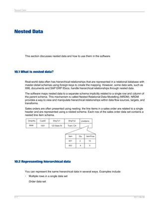 Nested Data

Nested Data

This section discusses nested data and how to use them in the software.

10.1 What is nested data?
Real-world data often has hierarchical relationships that are represented in a relational database with
master-detail schemas using foreign keys to create the mapping. However, some data sets, such as
XML documents and SAP ERP IDocs, handle hierarchical relationships through nested data.
The software maps nested data to a separate schema implicitly related to a single row and column of
the parent schema. This mechanism is called Nested Relational Data Modelling (NRDM). NRDM
provides a way to view and manipulate hierarchical relationships within data flow sources, targets, and
transforms.
Sales orders are often presented using nesting: the line items in a sales order are related to a single
header and are represented using a nested schema. Each row of the sales order data set contains a
nested line item schema.

10.2 Representing hierarchical data
You can represent the same hierarchical data in several ways. Examples include:
•

Multiple rows in a single data set
Order data set

217

2011-06-09

 