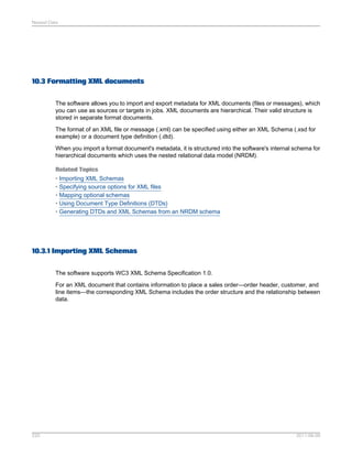 Nested Data

10.3 Formatting XML documents
The software allows you to import and export metadata for XML documents (files or messages), which
you can use as sources or targets in jobs. XML documents are hierarchical. Their valid structure is
stored in separate format documents.
The format of an XML file or message (.xml) can be specified using either an XML Schema (.xsd for
example) or a document type definition (.dtd).
When you import a format document's metadata, it is structured into the software's internal schema for
hierarchical documents which uses the nested relational data model (NRDM).
Related Topics
• Importing XML Schemas
• Specifying source options for XML files
• Mapping optional schemas
• Using Document Type Definitions (DTDs)
• Generating DTDs and XML Schemas from an NRDM schema

10.3.1 Importing XML Schemas
The software supports WC3 XML Schema Specification 1.0.
For an XML document that contains information to place a sales order—order header, customer, and
line items—the corresponding XML Schema includes the order structure and the relationship between
data.

220

2011-06-09

 