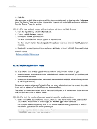 Nested Data

4. Click OK.
After you import an XML Schema, you can edit its column properties such as data type using the General
tab of the Column Properties window. You can also view and edit nested table and column attributes
from the Column Properties window.

10.3.1.1.2 To view and edit nested table and column attributes for XML Schema
1. From the object library, select the Formats tab.
2. Expand the XML Schema category.
3. Double-click an XML Schema name.
The XML Schema Format window appears in the workspace.
The Type column displays the data types that the software uses when it imports the XML document
metadata.
4. Double-click a nested table or column and select Attributes to view or edit XML Schema attributes.
Related Topics
• Reference Guide: XML schema

10.3.1.2 Importing abstract types
An XML schema uses abstract types to force substitution for a particular element or type.
•

When an element is defined as abstract, a member of the element's substitution group must appear
in the instance document.

•

When a type is defined as abstract, the instance document must use a type derived from it (identified
by the xsi:type attribute).

For example, an abstract element PublicationType can have a substitution group that consists of complex
types such as MagazineType, BookType, and NewspaperType.
The default is to select all complex types in the substitution group or all derived types for the abstract
type, but you can choose to select a subset.

10.3.1.2.1 To limit the number of derived types to import for an abstract type
1. On the Import XML Schema Format window, when you enter the file name or URL address of an
XML Schema that contains an abstract type, the Abstract type button is enabled.
For example, the following excerpt from an xsd defines the PublicationType element as abstract
with derived types BookType and MagazineType:
<xsd:complexType name="PublicationType" abstract="true">
<xsd:sequence>
<xsd:element name="Title" type="xsd:string"/>

223

2011-06-09

 